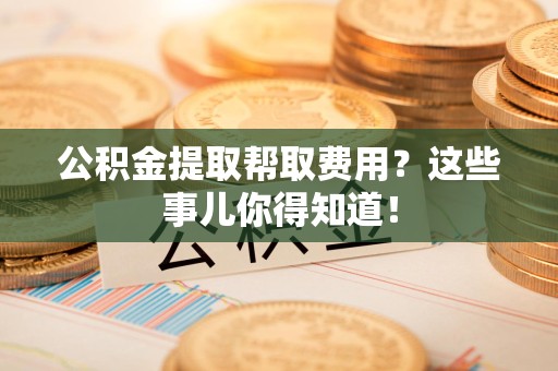 砀山公积金提取帮取费用？这些事儿你得知道！