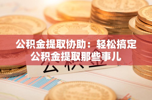 砀山公积金提取协助:轻松搞定公积金提取那些事儿 砀山公积金提取协助:轻松搞定公积金提取那些事儿