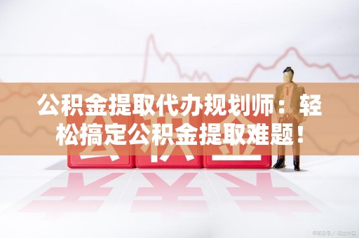 砀山公积金提取代办规划师：轻松搞定公积金提取难题！