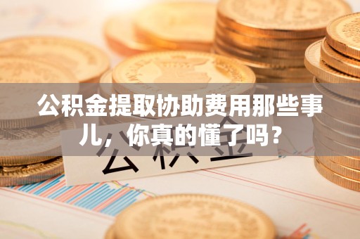 砀山公积金提取协助费用那些事儿，你真的懂了吗？