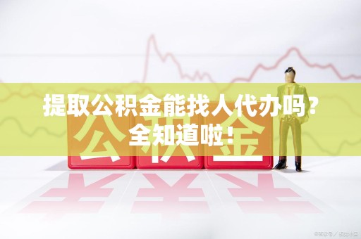 砀山提取公积金能找人代办吗？全知道啦！