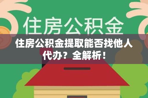 砀山住房公积金提取能否找他人代办？全解析！