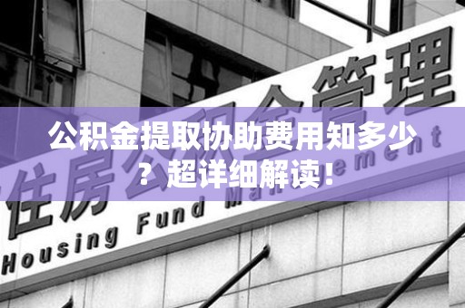 砀山公积金提取协助费用知多少?超详细解读! 砀山公积金提取协助费用知多少?超详细解读!