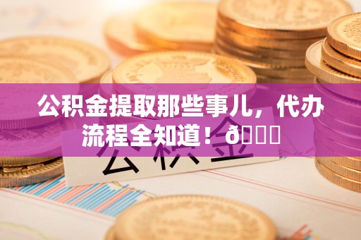 砀山公积金提取那些事儿,代办流程全知道!😎 砀山公积金提取那些事儿,代办流程全知道!😎