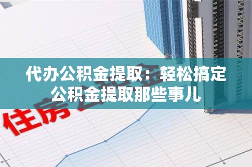 砀山代办公积金提取：轻松搞定公积金提取那些事儿